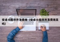 安卓小程序开发费用（安卓小程序开发费用高吗）